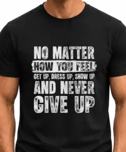 NO MATTER HOW YOU FEEL, GET UP, DRESS UP, SHOW UP AND NEVER GIVE UP